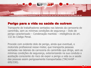 Perigo para a vida ou saúde de outrem
Transporte de trabalhadores sentados nas laterais da carroceria de
caminhão, sem as mínimas condições de segurança – Dolo de
perigo caracterizado – Condenação mantida – inteligência do art.
132 do Código Penal.
Procede com evidente dolo de perigo, ainda que eventual, o
motorista profissional nesse mister, que transporta pessoas
sentadas nas laterais da carroceria do caminhão que dirige, sem as
mínimas condições de segurança, exteriorizando na sua conduta a
aceitação consciente do risco de expor a perigo a vida ou a saúde
das pessoas assim perigosamente transportadas (TACrimSP –
695/330).
 