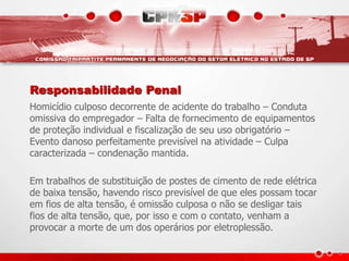 Responsabilidade Penal
Homicídio culposo decorrente de acidente do trabalho – Conduta
omissiva do empregador – Falta de fornecimento de equipamentos
de proteção individual e fiscalização de seu uso obrigatório –
Evento danoso perfeitamente previsível na atividade – Culpa
caracterizada – condenação mantida.
Em trabalhos de substituição de postes de cimento de rede elétrica
de baixa tensão, havendo risco previsível de que eles possam tocar
em fios de alta tensão, é omissão culposa o não se desligar tais
fios de alta tensão, que, por isso e com o contato, venham a
provocar a morte de um dos operários por eletroplessão.
 