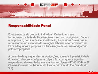 Equipamentos de proteção individual. Omissão em seu
fornecimento e falta de fiscalização em seu uso obrigatório. Cabem
à empresa e, por sua despersonalização, às pessoas físicas que a
representem no exercício das relações laborais o fornecimento de
EPI’s adequados e próprios e a fiscalização de seu uso obrigatório
pelos empregados.
A omissão de qualquer destas obrigações, somada à previsibilidade
do evento danoso, configura a culpa e faz com que os agentes
respondam pelo resultado, em sua forma culposa (RT 631/344 – 3º
Câmara Criminal do Tribunal de Alçada Criminal do Rio Grande do
Sul).
Responsabilidade Penal
 