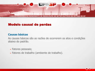 Modelo causal de perdas
Causas básicas
As causas básicas são as razões de ocorrerem os atos e condições
abaixo do padrão.
• Fatores pessoais;
• Fatores de trabalho (ambiente de trabalho).
 