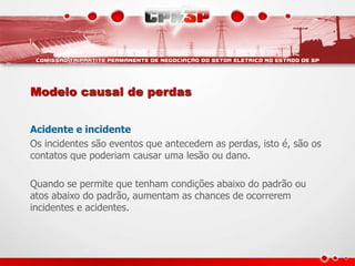 Modelo causal de perdas
Acidente e incidente
Os incidentes são eventos que antecedem as perdas, isto é, são os
contatos que poderiam causar uma lesão ou dano.
Quando se permite que tenham condições abaixo do padrão ou
atos abaixo do padrão, aumentam as chances de ocorrerem
incidentes e acidentes.
 