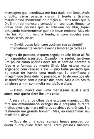 mensagem que acreditava me fora dada por Deus. Após
o culto, várias pessoas vieram à frente e tivemos
maravilhosos momentos de oração ali. Mas notei que o
Dr. Smith permanecera sentado em seu lugar. Enquanto
orava pelas pessoas que se achavam no altar, fiquei
desejando interiormente que ele fosse embora. Mas ele
não foi. Por fim, veio à frente, e, com aqueles seus
modos secos, disse:
— David, posso falar com você em seu gabinete?
Imediatamente vieram à minha lembrança todas as
imagens do passado, e quem seguiu aquele idoso ali foi
um rapazinho assustado. Quando me sentei, senti-me
um pouco como Moisés deve ter-se sentido perante o
fogo e a fumaça do monte Sinai. Mas estava muito
enganado com relação a ele — não tinha pensado que
ou desse ter havido uma mudança. Eu petrificara a
imagem que tinha dele no passado, e não deixara que ela
se modificasse com o passar dos anos. Mas o Dr. Smith
dirigiu-se a mim com muita mansidão e disse:
— David, nunca ouvi uma mensagem igual a esta
antes, mas quero dizer-lhe uma coisa.
A essa altura, os olhos dele estavam marejados. Ele
fora um extraordinário evangelista e pregador durante
muitos anos e ganhara milhares de almas para Cristo. Era
realmente um grande homem. Mas, ao reexaminar seu
ministério, disse:
— Sabe de uma coisa, sempre houve pessoas por
quem nunca pude fazer nada. Eram pessoas sinceras.
 