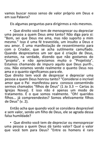 vamos buscar nosso senso de valor próprio em Deus e
em sua Palavra?
Eis algumas perguntas para dirigirmos a nós mesmos.
• Que direito você tem de menosprezar ou depreciar
uma pessoa a quem Deus ama tanto? Não diga para si:
"Bom, sei que Deus me ama, mas não suporto a mim
mesmo." Isso é uma fé travestida, um insulto a Deus e
seu amor. É uma manifestação de ressentimento para
com o Criador, que se acha sutilmente camuflado.
Quando desprezamos um ser que é criação de Deus,
estamos, na verdade, dizendo que não gostamos do
"projeto", e não apreciamos muito o "Projetista".
Estamos chamando de impuro aquilo que Deus purifi-,
cou. Não estamos vendo realmente o quanto Deus nos
ama e o quanto significamos para ele.
Que direito tem você de desprezar e depreciar uma
pessoa a quem Deus honrou tanto? "Considerai o incrível
amor que o Pai manifestou para conosco consentindo
sermos chamados "filhos de Deus" (1 Jo 3.3 — Cartas às
Igrejas Novas). E isso não é apenas um modo de
tratamento. É o que somos realmente. "Oh! queridos
filhos... já compreendestes? Somos efetivamente filhos
de Deus" (v. 2).
Então acha que quando você se considera desprezível
e sem valor, sendo um filho de Deus, ele se agrada dessa
falsa humildade?
• Que direito você tem de depreciar ou menosprezar
uma pessoa a quem Deus dá tanto valor? Qual o valor
que você tem para Deus? "Entre os homens é raro
 