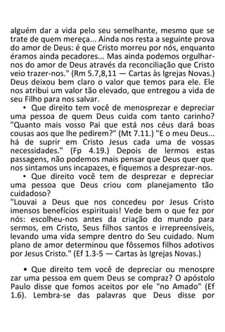 alguém dar a vida pelo seu semelhante, mesmo que se
trate de quem mereça... Ainda nos resta a seguinte prova
do amor de Deus: é que Cristo morreu por nós, enquanto
éramos ainda pecadores... Mas ainda podemos orgulhar-
nos do amor de Deus através da reconciliação que Cristo
veio trazer-nos." (Rm 5.7,8,11 — Cartas às Igrejas Novas.)
Deus deixou bem claro o valor que temos para ele. Ele
nos atribui um valor tão elevado, que entregou a vida de
seu Filho para nos salvar.
• Que direito tem você de menosprezar e depreciar
uma pessoa de quem Deus cuida com tanto carinho?
"Quanto mais vosso Pai que está nos céus dará boas
cousas aos que lhe pedirem?" (Mt 7.11.) "E o meu Deus...
há de suprir em Cristo Jesus cada uma de vossas
necessidades." (Fp 4.19.) Depois de lermos estas
passagens, não podemos mais pensar que Deus quer que
nos sintamos uns incapazes, e fiquemos a desprezar-nos.
• Que direito você tem de desprezar e depreciar
uma pessoa que Deus criou com planejamento tão
cuidadoso?
"Louvai a Deus que nos concedeu por Jesus Cristo
imensos benefícios espirituais! Vede bem o que fez por
nós: escolheu-nos antes da criação do mundo para
sermos, em Cristo, Seus filhos santos e irrepreensíveis,
levando uma vida sempre dentro do Seu cuidado. Num
plano de amor determinou que fôssemos filhos adotivos
por Jesus Cristo." (Ef 1.3-5 — Cartas às Igrejas Novas.)
• Que direito tem você de depreciar ou menospre
zar uma pessoa em quem Deus se compraz? O apóstolo
Paulo disse que fomos aceitos por ele "no Amado" (Ef
1.6). Lembra-se das palavras que Deus disse por
 