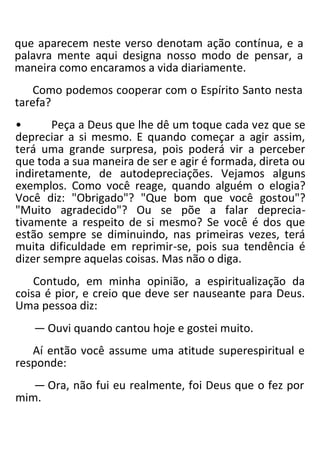 que aparecem neste verso denotam ação contínua, e a
palavra mente aqui designa nosso modo de pensar, a
maneira como encaramos a vida diariamente.
Como podemos cooperar com o Espírito Santo nesta
tarefa?
• Peça a Deus que lhe dê um toque cada vez que se
depreciar a si mesmo. E quando começar a agir assim,
terá uma grande surpresa, pois poderá vir a perceber
que toda a sua maneira de ser e agir é formada, direta ou
indiretamente, de autodepreciações. Vejamos alguns
exemplos. Como você reage, quando alguém o elogia?
Você diz: "Obrigado"? "Que bom que você gostou"?
"Muito agradecido"? Ou se põe a falar deprecia-
tivamente a respeito de si mesmo? Se você é dos que
estão sempre se diminuindo, nas primeiras vezes, terá
muita dificuldade em reprimir-se, pois sua tendência é
dizer sempre aquelas coisas. Mas não o diga.
Contudo, em minha opinião, a espiritualização da
coisa é pior, e creio que deve ser nauseante para Deus.
Uma pessoa diz:
— Ouvi quando cantou hoje e gostei muito.
Aí então você assume uma atitude superespiritual e
responde:
— Ora, não fui eu realmente, foi Deus que o fez por
mim.
 