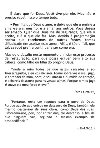 É claro que foi Deus. Você vive por ele. Mas não é
preciso repetir isso o tempo todo.
• Permita que Deus o ame, e deixe que ele o ensine a
amar-se a si mesmo, e a amar aos outros. Você deseja
ser amado. Quer que Deus lhe dê segurança, que ele o
aceite, e é o que ele faz. Mas, devido à programação
nociva que recebemos de outras fontes, temos
dificuldade em aceitar esse amor. Aliás, é tão difícil, que
talvez você prefira continuar a ser como era.
Mas eu o desafio neste momento a iniciar esse processo
de restauração, para que possa erguer bem alto sua
cabeça, como filho ou filha do próprio Deus.
"Vinde a mim todos os que estais cansados e so-
brecarregados, e eu vos aliviarei. Tomai sobre vós o meu jugo,
e aprendei de mim, porque sou manso e humilde de coração;
e achareis descanso para as vossas almas. Porque o meu jugo
é suave e o meu fardo é leve."
(Mt 11.28-30.)
"Portanto, resta um repouso para o povo de Deus.
Porque aquele que entrou no descanso de Deus, também ele
mesmo descansou de suas obras, como Deus das suas.
Esforcemo-nos, pois, por entrar naquele descanso, a fim de
que ninguém caia, segundo o mesmo exemplo de
desobediência."
(Hb 4.9-11.)
 