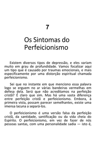 7
Os Sintomas do
Perfeicionismo
Existem diversos tipos de depressão, e eles variam
muito em grau de profundidade. Vamos focalizar aqui
um tipo que é causado por traumas emocionais, e mais
especificamente por uma distorção espiritual chamada
perfeicionismo.
Sei que no instante em que menciono essa palavra
logo se erguem no ar várias bandeiras vermelhas em
defesa dela. Será que não acreditamos na perfeição
cristã? É claro que sim. Mas há uma vasta diferença
entre perfeição cristã e perfeicionismo. Embora, à
primeira vista, possam parecer semelhantes, existe uma
imensa lacuna a separá-los.
O perfeicionismo é uma versão falsa da perfeição
cristã, da santidade, santificação ou da vida cheia do
Espírito. O perfeicionismo, em vez de fazer de nós
pessoas santas, com uma personalidade sadia — isto é,
 