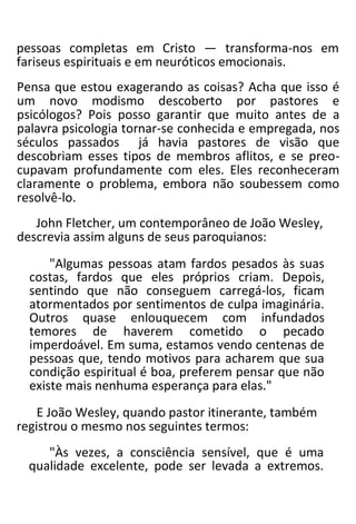 pessoas completas em Cristo — transforma-nos em
fariseus espirituais e em neuróticos emocionais.
Pensa que estou exagerando as coisas? Acha que isso é
um novo modismo descoberto por pastores e
psicólogos? Pois posso garantir que muito antes de a
palavra psicologia tornar-se conhecida e empregada, nos
séculos passados já havia pastores de visão que
descobriam esses tipos de membros aflitos, e se preo-
cupavam profundamente com eles. Eles reconheceram
claramente o problema, embora não soubessem como
resolvê-lo.
John Fletcher, um contemporâneo de João Wesley,
descrevia assim alguns de seus paroquianos:
"Algumas pessoas atam fardos pesados às suas
costas, fardos que eles próprios criam. Depois,
sentindo que não conseguem carregá-los, ficam
atormentados por sentimentos de culpa imaginária.
Outros quase enlouquecem com infundados
temores de haverem cometido o pecado
imperdoável. Em suma, estamos vendo centenas de
pessoas que, tendo motivos para acharem que sua
condição espiritual é boa, preferem pensar que não
existe mais nenhuma esperança para elas."
E João Wesley, quando pastor itinerante, também
registrou o mesmo nos seguintes termos:
"Às vezes, a consciência sensível, que é uma
qualidade excelente, pode ser levada a extremos.
 