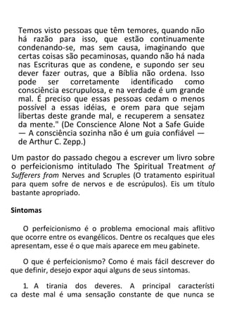 Temos visto pessoas que têm temores, quando não
há razão para isso, que estão continuamente
condenando-se, mas sem causa, imaginando que
certas coisas são pecaminosas, quando não há nada
nas Escrituras que as condene, e supondo ser seu
dever fazer outras, que a Bíblia não ordena. Isso
pode ser corretamente identificado como
consciência escrupulosa, e na verdade é um grande
mal. É preciso que essas pessoas cedam o menos
possível a essas idéias, e orem para que sejam
libertas deste grande mal, e recuperem a sensatez
da mente." (De Conscience Alone Not a Safe Guide
— A consciência sozinha não é um guia confiável —
de Arthur C. Zepp.)
Um pastor do passado chegou a escrever um livro sobre
o perfeicionismo intitulado The Spiritual Treatment of
Sufferers from Nerves and Scruples (O tratamento espiritual
para quem sofre de nervos e de escrúpulos). Eis um título
bastante apropriado.
Sintomas
O perfeicionismo é o problema emocional mais aflitivo
que ocorre entre os evangélicos. Dentre os recalques que eles
apresentam, esse é o que mais aparece em meu gabinete.
O que é perfeicionismo? Como é mais fácil descrever do
que definir, desejo expor aqui alguns de seus sintomas.
1. A tirania dos deveres. A principal característi
ca deste mal é uma sensação constante de que nunca se
 