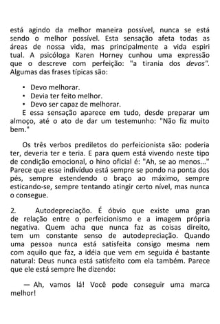 está agindo da melhor maneira possível, nunca se está
sendo o melhor possível. Esta sensação afeta todas as
áreas de nossa vida, mas principalmente a vida espiri
tual. A psicóloga Karen Horney cunhou uma expressão
que o descreve com perfeição: "a tirania dos devos".
Algumas das frases típicas são:
• Devo melhorar.
• Devia ter feito melhor.
• Devo ser capaz de melhorar.
E essa sensação aparece em tudo, desde preparar um
almoço, até o ato de dar um testemunho: "Não fiz muito
bem."
Os três verbos prediletos do perfeicionista são: poderia
ter, deveria ter e teria. E para quem está vivendo neste tipo
de condição emocional, o hino oficial é: "Ah, se ao menos..."
Parece que esse indivíduo está sempre se pondo na ponta dos
pés, sempre estendendo o braço ao máximo, sempre
esticando-se, sempre tentando atingir certo nível, mas nunca
o consegue.
2. Autodepreciaçõo. É óbvio que existe uma gran
de relação entre o perfeicionismo e a imagem própria
negativa. Quem acha que nunca faz as coisas direito,
tem um constante senso de autodepreciação. Quando
uma pessoa nunca está satisfeita consigo mesma nem
com aquilo que faz, a idéia que vem em seguida é bastante
natural: Deus nunca está satisfeito com ela também. Parece
que ele está sempre lhe dizendo:
— Ah, vamos lá! Você pode conseguir uma marca
melhor!
 