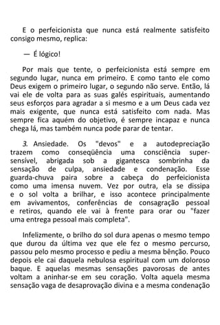 E o perfeicionista que nunca está realmente satisfeito
consigo mesmo, replica:
— É lógico!
Por mais que tente, o perfeicionista está sempre em
segundo lugar, nunca em primeiro. E como tanto ele como
Deus exigem o primeiro lugar, o segundo não serve. Então, lá
vai ele de volta para as suas galés espirituais, aumentando
seus esforços para agradar a si mesmo e a um Deus cada vez
mais exigente, que nunca está satisfeito com nada. Mas
sempre fica aquém do objetivo, é sempre incapaz e nunca
chega lá, mas também nunca pode parar de tentar.
3. Ansiedade. Os "devos" e a autodepreciação
trazem como conseqüência uma consciência super-
sensível, abrigada sob a gigantesca sombrinha da
sensação de culpa, ansiedade e condenação. Esse
guarda-chuva paira sobre a cabeça do perfeicionista
como uma imensa nuvem. Vez por outra, ela se dissipa
e o sol volta a brilhar, e isso acontece principalmente
em avivamentos, conferências de consagração pessoal
e retiros, quando ele vai à frente para orar ou "fazer
uma entrega pessoal mais completa".
Infelizmente, o brilho do sol dura apenas o mesmo tempo
que durou da última vez que ele fez o mesmo percurso,
passou pelo mesmo processo e pediu a mesma bênção. Pouco
depois ele cai daquela nebulosa espiritual com um doloroso
baque. E aquelas mesmas sensações pavorosas de antes
voltam a aninhar-se em seu coração. Volta aquela mesma
sensação vaga de desaprovação divina e a mesma condenação
 