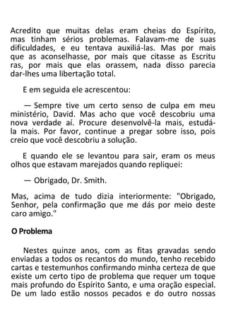 Acredito que muitas delas eram cheias do Espírito,
mas tinham sérios problemas. Falavam-me de suas
dificuldades, e eu tentava auxiliá-las. Mas por mais
que as aconselhasse, por mais que citasse as Escritu
ras, por mais que elas orassem, nada disso parecia
dar-lhes uma libertação total.
E em seguida ele acrescentou:
— Sempre tive um certo senso de culpa em meu
ministério, David. Mas acho que você descobriu uma
nova verdade aí. Procure desenvolvê-la mais, estudá-
la mais. Por favor, continue a pregar sobre isso, pois
creio que você descobriu a solução.
E quando ele se levantou para sair, eram os meus
olhos que estavam marejados quando repliquei:
— Obrigado, Dr. Smith.
Mas, acima de tudo dizia interiormente: "Obrigado,
Senhor, pela confirmação que me dás por meio deste
caro amigo."
O Problema
Nestes quinze anos, com as fitas gravadas sendo
enviadas a todos os recantos do mundo, tenho recebido
cartas e testemunhos confirmando minha certeza de que
existe um certo tipo de problema que requer um toque
mais profundo do Espírito Santo, e uma oração especial.
De um lado estão nossos pecados e do outro nossas
 