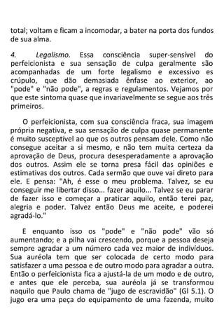 total; voltam e ficam a incomodar, a bater na porta dos fundos
de sua alma.
4. Legalismo. Essa consciência super-sensível do
perfeicionista e sua sensação de culpa geralmente são
acompanhadas de um forte legalismo e excessivo es
crúpulo, que dão demasiada ênfase ao exterior, ao
"pode" e "não pode", a regras e regulamentos. Vejamos por
que este sintoma quase que invariavelmente se segue aos três
primeiros.
O perfeicionista, com sua consciência fraca, sua imagem
própria negativa, e sua sensação de culpa quase permanente
é muito susceptível ao que os outros pensam dele. Como não
consegue aceitar a si mesmo, e não tem muita certeza da
aprovação de Deus, procura desesperadamente a aprovação
dos outros. Assim ele se torna presa fácil das opiniões e
estimativas dos outros. Cada sermão que ouve vai direto para
ele. E pensa: "Ah, é esse o meu problema. Talvez, se eu
conseguir me libertar disso... fazer aquilo... Talvez se eu parar
de fazer isso e começar a praticar aquilo, então terei paz,
alegria e poder. Talvez então Deus me aceite, e poderei
agradá-lo."
E enquanto isso os "pode" e "não pode" vão só
aumentando; e a pilha vai crescendo, porque a pessoa deseja
sempre agradar a um número cada vez maior de indivíduos.
Sua auréola tem que ser colocada de certo modo para
satisfazer a uma pessoa e de outro modo para agradar a outra.
Então o perfeicionista fica a ajustá-la de um modo e de outro,
e antes que ele perceba, sua auréola já se transformou
naquilo que Paulo chama de "jugo de escravidão" (Gl 5.1). O
jugo era uma peça do equipamento de uma fazenda, muito
 