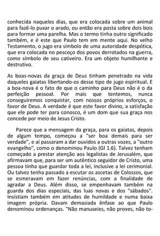 conhecida naqueles dias, que era colocada sobre um animal
para fazê-lo puxar o arado, ou então era posta sobre dois bois
para formar uma parelha. Mas o termo tinha outro significado
também, e é este que Paulo tem em mente aqui. No velho
Testamento, o jugo era símbolo de uma autoridade despótica,
que era colocada no pescoço dos povos derrotados na guerra,
como símbolo de seu cativeiro. Era um objeto humilhante e
destrutivo.
As boas-novas da graça de Deus tinham penetrado na vida
daqueles gaiatas libertando-os desse tipo de jugo espiritual. E
a boa-nova é o fato de que o caminho para Deus não é o da
perfeição pessoal. Por mais que tentemos, nunca
conseguiremos conquistar, com nossos próprios esforços, o
favor de Deus. A verdade é que este favor divino, a satisfação
que ele pode ter para conosco, é um dom que sua graça nos
concede por meio de Jesus Cristo.
Parece que a mensagem da graça, para os gaiatas, depois
de algum tempo, começou a "ser boa demais para ser
verdade", e aí passaram a dar ouvidos a outras vozes, a "outro
evangelho", como o denominou Paulo (Gl 1.6). Talvez tenham
começado a prestar atenção aos legalistas de Jerusalém, que
afirmavam que, para ser um autêntico seguidor de Cristo, uma
pessoa tinha que guardar toda a lei, inclusive a lei cerimonial.
Ou talvez tenha passado a escutar os ascetas de Colossos, que
se esmeravam em fazer renúncias, com a finalidade de
agradar a Deus. Além disso, se empenhavam também na
guarda dos dias especiais, das luas novas e dos "sábados".
Insistiam também em atitudes de humildade e numa baixa
imagem própria. Davam demasiada ênfase ao que Paulo
denominou ordenanças. "Não manuseies, não proves, não to-
 