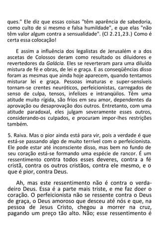 ques." Ele diz que essas coisas "têm aparência de sabedoria,
como culto de si mesmo e falsa humildade", e que elas "não
têm valor algum contra a sensualidade". (Cl 2.21,23.) Como é
certa essa colocação!
E assim a influência dos legalistas de Jerusalém e a dos
ascetas de Colossos deram como resultado os diluidores e
revertedores da Galácia. Eles se reverteram para uma diluída
mistura de fé e obras, de lei e graça. E as conseqüências disso
foram as mesmas que ainda hoje aparecem, quando tentamos
misturar lei e graça. Pessoas imaturas e super-sensíveis
tornam-se crentes neuróticos, perfeicionistas, carregados de
senso de culpa, tensos, infelizes e intranqüilos. Têm uma
atitude muito rígida, são frios em seu amor, dependentes da
aprovação ou desaprovação dos outros. Entretanto, com uma
atitude paradoxal, eles julgam severamente esses outros,
considerando-os culpados, e procuram impor-lhes restrições
também.
5. Raiva. Mas o pior ainda está para vir, pois a verdade é que
está-se passando algo de muito terrível com o perfeicionista.
Ele pode estar até inconsciente disso, mas bem no fundo de
seu coração está-se formando uma espécie de rancor. É um
ressentimento contra todos esses deveres, contra a fé
cristã, contra os outros cristãos, contra ele mesmo, e o
que é pior, contra Deus.
Ah, mas este ressentimento não é contra o verda-
deiro Deus. Essa é a parte mais triste, e me faz doer o
coração. O perfeicionista não se ressente contra o Deus
de graça, o Deus amoroso que desceu até nós e que, na
pessoa de Jesus Cristo, chegou a morrer na cruz,
pagando um preço tão alto. Não; esse ressentimento é
 