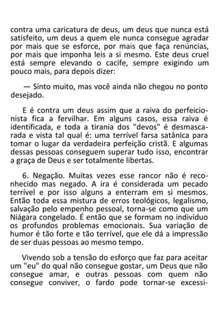 contra uma caricatura de deus, um deus que nunca está
satisfeito, um deus a quem ele nunca consegue agradar
por mais que se esforce, por mais que faça renúncias,
por mais que imponha leis a si mesmo. Este deus cruel
está sempre elevando o cacife, sempre exigindo um
pouco mais, para depois dizer:
— Sinto muito, mas você ainda não chegou no ponto
desejado.
E é contra um deus assim que a raiva do perfeicio-
nista fica a fervilhar. Em alguns casos, essa raiva é
identificada, e toda a tirania dos "devos" é desmasca-
rada e vista tal qual é: uma terrível farsa satânica para
tomar o lugar da verdadeira perfeição cristã. E algumas
dessas pessoas conseguem superar tudo isso, encontrar
a graça de Deus e ser totalmente libertas.
6. Negação. Muitas vezes esse rancor não é reco-
nhecido mas negado. A ira é considerada um pecado
terrível e por isso alguns a enterram em si mesmos.
Então toda essa mistura de erros teológicos, legalismo,
salvação pelo empenho pessoal, torna-se como que um
Niágara congelado. É então que se formam no indivíduo
os profundos problemas emocionais. Sua variação de
humor é tão forte e tão terrível, que ele dá a impressão
de ser duas pessoas ao mesmo tempo.
Vivendo sob a tensão do esforço que faz para aceitar
um "eu" do qual não consegue gostar, um Deus que não
consegue amar, e outras pessoas com quem não
consegue conviver, o fardo pode tornar-se excessi-
 
