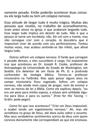 vamente pesado. Então poderão acontecer duas coisas:
ou ele larga tudo ou tem um colapso nervoso.
Essa atitude de largar tudo é muito trágica. Muitas das
pessoas que recebo, no trabalho de aconselhamento,
eram antes ativos na igreja, e que acabaram largando tudo.
Esse largar tudo implica em desistir de tudo. Não é que a
pessoa se torne um incrédulo; não. Ele crê com a mente, mas
não consegue crer com o coração. Já descobriu que é
impossível viver de acordo com seu perfeicionismo. Tentou
muitas vezes, mas acabou sentindo-se tão infeliz, que afinal
largou tudo.
Outros sofrem um colapso nervoso. O fardo que carregam
é pesado demais, e eles sucumbem à carga. Foi exatamente
isso que aconteceu ao Dr. Joseph R. Cooke, professor de
Antropologia da Universidade do Estado de Washington, em
Seattle. Era detentor de um título de Ph. D. e profundo
conhecedor da teologia bíblica. Tornou-se professor
missionário na Tailândia. Mas após passar alguns anos no
campo missionário ficou esgotado. Sofreu um colapso
nervoso, não sendo mais capaz de pregar, nem de ensinar e
nem ao menos de ler a Bíblia. Como ele explicou depois, "eu
era um peso para minha esposa, e estava sem utilidade algu-
ma para Deus e para os outros." (Free for the Taicing —
Grátis: pode pegar).
Como foi que isso aconteceu? "Criei um Deus impossível,
e acabei tendo um esgotamento nervoso." Ah, mas ele
acreditava na graça de Deus, até dava aulas sobre o assunto.
Mas seus verdadeiros sentimentos acerca do deus com quem
convivia diariamente não correspondiam ao que ele ensinava.
 