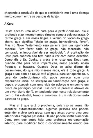 chegando à conclusão de que o perfeicionis-mo é uma doença
muito comum entre as pessoas da igreja.
A Cura
Existe apenas uma única cura para o perfeicionis-mo: ela é
profunda e ao mesmo tempo simples como a palavra graça. O
termo graça é em nossa língua a versão do vocábulo grego
charis, que significa "cheio de graça, benevolência, favor".
Mas no Novo Testamento essa palavra tem um significado
especial: "um favor dado de graça, não merecido, não
comprado e impossível de ser retribuído". A aceitação de
Deus para conosco não tem nada a ver com nosso desvalor.
Como diz o Dr. Cooke, a graça é o rosto que Deus tem,
quando olha para nossa imperfeição, nosso pecado, nossa
fraqueza e fracasso. Quando Deus se acha diante do
pecaminoso, do que não merece nada, ele é todo graça. A
graça é um dom de Deus; está aí grátis, para ser apanhado. A
cura do perfeicionismo não pode começar com uma
experiência inicial de salvação ou santificação pela graça, e
depois prosseguir com uma vida de esforço e empenho em
busca da perfeição pessoal. Essa cura se processa através de
um viver diário de fé, entendendo que nosso relacionamento
com o Pai celestial, terno e amoroso, é um relacionamento
baseado na graça.
Mas aí é que está o problema, pois isso às vezes não
acontece automaticamente. Algumas pessoas não podem
entender e viver pela graça, sem que antes ocorra uma cura
interior das mágoas passadas. Ela não poderá sentir o amor de
Deus, sem que antes haja uma profunda reprogramação
interior, para modificar todo o condicionamento errado que
 