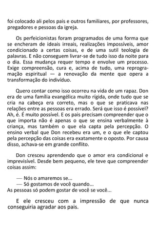 foi colocado ali pelos pais e outros familiares, por professores,
pregadores e pessoas da igreja.
Os perfeicionistas foram programados de uma forma que
se encheram de ideais irreais, realizações impossíveis, amor
condicionado a certas coisas, e de uma sutil teologia de
palavras. E não conseguem livrar-se de tudo isso da noite para
o dia. Essa mudança requer tempo e envolve um processo.
Exige compreensão, cura e, acima de tudo, uma reprogra-
mação espiritual — a renovação da mente que opera a
transformação do indivíduo.
Quero contar como isso ocorreu na vida de um rapaz. Don
era de uma família evangélica muito rígida, onde tudo que se
cria na cabeça era correto, mas o que se praticava nas
relações entre as pessoas era errado. Será que isso é possível?
Ah, é. É muito possível. E os pais precisam compreender que o
que importa não é apenas o que se ensina verbalmente à
criança, mas também o que ela capta pela percepção. O
ensino verbal que Don recebeu era um, e o que ele captou
pela percepção das coisas era exatamente o oposto. Por causa
disso, achava-se em grande conflito.
Don cresceu aprendendo que o amor era condicional e
imprevisível. Desde bem pequeno, ele teve que compreender
coisas assim:
— Nós o amaremos se...
— Só gostamos de você quando...
As pessoas só podem gostar de você se você...
E ele cresceu com a impressão de que nunca
conseguiria agradar aos pais.
 