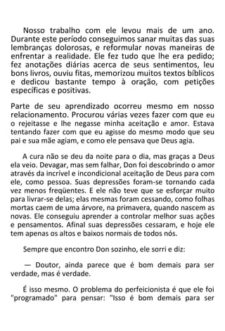 Nosso trabalho com ele levou mais de um ano.
Durante este período conseguimos sanar muitas das suas
lembranças dolorosas, e reformular novas maneiras de
enfrentar a realidade. Ele fez tudo que lhe era pedido;
fez anotações diárias acerca de seus sentimentos, leu
bons livros, ouviu fitas, memorizou muitos textos bíblicos
e dedicou bastante tempo à oração, com petições
específicas e positivas.
Parte de seu aprendizado ocorreu mesmo em nosso
relacionamento. Procurou várias vezes fazer com que eu
o rejeitasse e lhe negasse minha aceitação e amor. Estava
tentando fazer com que eu agisse do mesmo modo que seu
pai e sua mãe agiam, e como ele pensava que Deus agia.
A cura não se deu da noite para o dia, mas graças a Deus
ela veio. Devagar, mas sem falhar, Don foi descobrindo o amor
através da incrível e incondicional aceitação de Deus para com
ele, como pessoa. Suas depressões foram-se tornando cada
vez menos freqüentes. E ele não teve que se esforçar muito
para livrar-se delas; elas mesmas foram cessando, como folhas
mortas caem de uma árvore, na primavera, quando nascem as
novas. Ele conseguiu aprender a controlar melhor suas ações
e pensamentos. Afinal suas depressões cessaram, e hoje ele
tem apenas os altos e baixos normais de todos nós.
Sempre que encontro Don sozinho, ele sorri e diz:
— Doutor, ainda parece que é bom demais para ser
verdade, mas é verdade.
É isso mesmo. O problema do perfeicionista é que ele foi
"programado" para pensar: "Isso é bom demais para ser
 