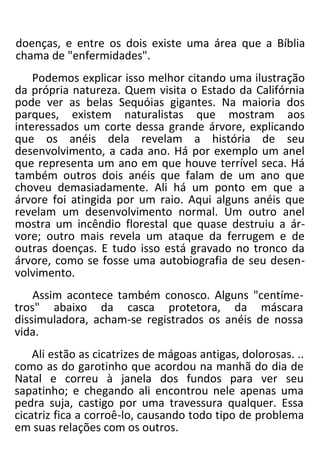 doenças, e entre os dois existe uma área que a Bíblia
chama de "enfermidades".
Podemos explicar isso melhor citando uma ilustração
da própria natureza. Quem visita o Estado da Califórnia
pode ver as belas Sequóias gigantes. Na maioria dos
parques, existem naturalistas que mostram aos
interessados um corte dessa grande árvore, explicando
que os anéis dela revelam a história de seu
desenvolvimento, a cada ano. Há por exemplo um anel
que representa um ano em que houve terrível seca. Há
também outros dois anéis que falam de um ano que
choveu demasiadamente. Ali há um ponto em que a
árvore foi atingida por um raio. Aqui alguns anéis que
revelam um desenvolvimento normal. Um outro anel
mostra um incêndio florestal que quase destruiu a ár-
vore; outro mais revela um ataque da ferrugem e de
outras doenças. E tudo isso está gravado no tronco da
árvore, como se fosse uma autobiografia de seu desen-
volvimento.
Assim acontece também conosco. Alguns "centíme-
tros" abaixo da casca protetora, da máscara
dissimuladora, acham-se registrados os anéis de nossa
vida.
Ali estão as cicatrizes de mágoas antigas, dolorosas. ..
como as do garotinho que acordou na manhã do dia de
Natal e correu à janela dos fundos para ver seu
sapatinho; e chegando ali encontrou nele apenas uma
pedra suja, castigo por uma travessura qualquer. Essa
cicatriz fica a corroê-lo, causando todo tipo de problema
em suas relações com os outros.
 