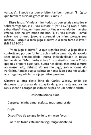 verdade". E pode ser que o leitor também pense: "É lógico
que também creio na graça de Deus, mas..."
Disse Jesus: "Vinde a mim, todos os que estais cansados e
sobrecarregados, e eu vos aliviarei." (Mt 11.28.) Não é bom
saber disso? Ninguém tem que continuar vivendo de maneira
errada, pois há um modo melhor. "E eu vos aliviarei. Tomai
sobre vós o meu jugo, e aprendei de mim, porque sou
manso... Porque o meu jugo é suave e o meu fardo é leve."
(Mt 11.28-30.)
"Meu jugo é suave." O que significa isto? O jugo dele é
confortável, porque foi feito sob medida para nós, de acordo
com nossa personalidade, nossa individualidade e nossa
humanidade. "Meu fardo é leve." Isto significa que o Cristo
que nos prepara esse jugo, nunca nos deixa, mas está sempre
ao nosso lado, debaixo do mesmo jugo, sob a forma do
Paráclito, Aquele que se coloca ao nosso lado para nos ajudar
a carregar aquele fardo e jugo feitos para nós.
Observe a letra deste hino de Carlos Wesley, onde ele
descreve o processo da atuação da graça restauradora de
Deus sobre o coração pesado de culpas de um perfeicionista.
Desperta Minha Alma
Desperta, minha alma, e afasta teus temores de
culpa.
O sacrifício de sangue foi feito em meu favor.
Diante do trono está minha segurança; diante do
 