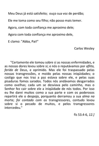 Meu Deus já está satisfeito; ouço sua voz de perdão;
Ele me toma como seu filho; não posso mais temer.
Agora, com toda confiança me aproximo dele;
Agora com toda confiança me aproximo dele,
E clamo: "Abba, Pai!"
Carlos Wesley
"Certamente ele tomou sobre si as nossas enfermidades, e
as nossas dores levou sobre si; e nós o reputávamos por aflito,
ferido de Deus, e oprimido. Mas ele foi traspassado pelas
nossas transgressões, e moído pelas nossas iniqüidades; o
castigo que nos traz a paz estava sobre ele, e pelas suas
pisaduras fomos sarados. Todos nós andávamos desgarrados
como ovelhas; cada um se desviava pelo caminho, mas o
Senhor fez cair sobre ele a iniqüidade de nós todos. Por isso
eu lhe darei muitos como a sua parte e com os poderosos
repartirá ele o despojo, porquanto derramou a sua alma na
morte; foi contado com os transgressores, contudo levou
sobre si o pecado de muitos, e pelos transgressores
intercedeu."
fís 53.4-6, 12.]
 