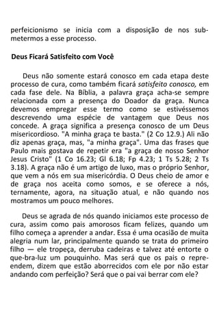 perfeicionismo se inicia com a disposição de nos sub-
metermos a esse processo.
Deus Ficará Satisfeito com Você
Deus não somente estará conosco em cada etapa deste
processo de cura, como também ficará satisfeito conosco, em
cada fase dele. Na Bíblia, a palavra graça acha-se sempre
relacionada com a presença do Doador da graça. Nunca
devemos empregar esse termo como se estivéssemos
descrevendo uma espécie de vantagem que Deus nos
concede. A graça significa a presença conosco de um Deus
misericordioso. "A minha graça te basta." (2 Co 12.9.) Ali não
diz apenas graça, mas, "a minha graça". Uma das frases que
Paulo mais gostava de repetir era "a graça de nosso Senhor
Jesus Cristo" (1 Co 16.23; Gl 6.18; Fp 4.23; 1 Ts 5.28; 2 Ts
3.18). A graça não é um artigo de luxo, mas o próprio Senhor,
que vem a nós em sua misericórdia. O Deus cheio de amor e
de graça nos aceita como somos, e se oferece a nós,
ternamente, agora, na situação atual, e não quando nos
mostramos um pouco melhores.
Deus se agrada de nós quando iniciamos este processo de
cura, assim como pais amorosos ficam felizes, quando um
filho começa a aprender a andar. Essa é uma ocasião de muita
alegria num lar, principalmente quando se trata do primeiro
filho — ele tropeça, derruba cadeiras e talvez até entorte o
que-bra-luz um pouquinho. Mas será que os pais o repre-
endem, dizem que estão aborrecidos com ele por não estar
andando com perfeição? Será que o pai vai berrar com ele?
 