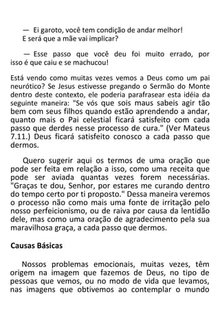 — Ei garoto, você tem condição de andar melhor!
E será que a mãe vai implicar?
— Esse passo que você deu foi muito errado, por
isso é que caiu e se machucou!
Está vendo como muitas vezes vemos a Deus como um pai
neurótico? Se Jesus estivesse pregando o Sermão do Monte
dentro deste contexto, ele poderia parafrasear esta idéia da
seguinte maneira: "Se vós que sois maus sabeis agir tão
bem com seus filhos quando estão aprendendo a andar,
quanto mais o Pai celestial ficará satisfeito com cada
passo que derdes nesse processo de cura." (Ver Mateus
7.11.) Deus ficará satisfeito conosco a cada passo que
dermos.
Quero sugerir aqui os termos de uma oração que
pode ser feita em relação a isso, como uma receita que
pode ser aviada quantas vezes forem necessárias.
"Graças te dou, Senhor, por estares me curando dentro
do tempo certo por ti proposto." Dessa maneira veremos
o processo não como mais uma fonte de irritação pelo
nosso perfeicionismo, ou de raiva por causa da lentidão
dele, mas como uma oração de agradecimento pela sua
maravilhosa graça, a cada passo que dermos.
Causas Básicas
Nossos problemas emocionais, muitas vezes, têm
origem na imagem que fazemos de Deus, no tipo de
pessoas que vemos, ou no modo de vida que levamos,
nas imagens que obtivemos ao contemplar o mundo
 
