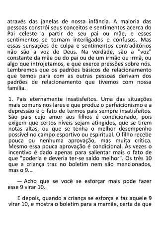 através das janelas de nossa infância. A maioria das
pessoas constrói seus conceitos e sentimentos acerca do
Pai celeste a partir de seu pai ou mãe, e esses
sentimentos se tornam interligados e confusos. Mas
essas sensações de culpa e sentimentos contraditórios
não são a voz de Deus. Na verdade, são a "voz"
constante da mãe ou do pai ou de um irmão ou irmã, ou
algo que introjetamos, e que exerce pressões sobre nós.
Lembremos que os padrões básicos de relacionamento
que temos para com as outras pessoas derivam dos
padrões de relacionamento que tivemos com nossa
família.
1. Pais eternamente insatisfeitos. Uma das situações
mais comuns nos lares e que produz o perfeicionismo e a
depressão é o fato de termos pais sempre insatisfeitos.
São pais cujo amor aos filhos é condicionado, pois
exigem que certos níveis sejam atingidos, que se tirem
notas altas, ou que se tenha o melhor desempenho
possível no campo esportivo ou espiritual. O filho recebe
pouca ou nenhuma aprovação, mas muita crítica.
Mesmo essa pouca aprovação é condicional. Às vezes o
incentivo é dado apenas para salientar mais o fato de
que "poderia e deveria ter-se saído melhor". Os três 10
que a criança traz no boletim nem são mencionados,
mas o 9...
— Acho que se você se esforçar mais pode fazer
esse 9 virar 10.
E depois, quando a criança se esforça e faz aquele 9
virar 10, e mostra o boletim para a mamãe, certa de que
 