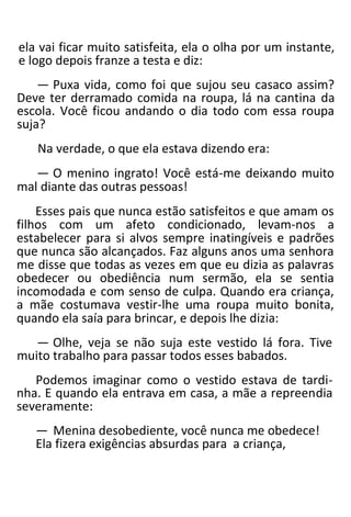 ela vai ficar muito satisfeita, ela o olha por um instante,
e logo depois franze a testa e diz:
— Puxa vida, como foi que sujou seu casaco assim?
Deve ter derramado comida na roupa, lá na cantina da
escola. Você ficou andando o dia todo com essa roupa
suja?
Na verdade, o que ela estava dizendo era:
— O menino ingrato! Você está-me deixando muito
mal diante das outras pessoas!
Esses pais que nunca estão satisfeitos e que amam os
filhos com um afeto condicionado, levam-nos a
estabelecer para si alvos sempre inatingíveis e padrões
que nunca são alcançados. Faz alguns anos uma senhora
me disse que todas as vezes em que eu dizia as palavras
obedecer ou obediência num sermão, ela se sentia
incomodada e com senso de culpa. Quando era criança,
a mãe costumava vestir-lhe uma roupa muito bonita,
quando ela saía para brincar, e depois lhe dizia:
— Olhe, veja se não suja este vestido lá fora. Tive
muito trabalho para passar todos esses babados.
Podemos imaginar como o vestido estava de tardi-
nha. E quando ela entrava em casa, a mãe a repreendia
severamente:
— Menina desobediente, você nunca me obedece!
Ela fizera exigências absurdas para a criança,
 