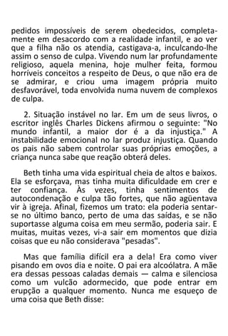 pedidos impossíveis de serem obedecidos, completa-
mente em desacordo com a realidade infantil, e ao ver
que a filha não os atendia, castigava-a, inculcando-lhe
assim o senso de culpa. Vivendo num lar profundamente
religioso, aquela menina, hoje mulher feita, formou
horríveis conceitos a respeito de Deus, o que não era de
se admirar, e criou uma imagem própria muito
desfavorável, toda envolvida numa nuvem de complexos
de culpa.
2. Situação instável no lar. Em um de seus livros, o
escritor inglês Charles Dickens afirmou o seguinte: "No
mundo infantil, a maior dor é a da injustiça." A
instabilidade emocional no lar produz injustiça. Quando
os pais não sabem controlar suas próprias emoções, a
criança nunca sabe que reação obterá deles.
Beth tinha uma vida espiritual cheia de altos e baixos.
Ela se esforçava, mas tinha muita dificuldade em crer e
ter confiança. Às vezes, tinha sentimentos de
autocondenação e culpa tão fortes, que não agüentava
vir à igreja. Afinal, fizemos um trato: ela poderia sentar-
se no último banco, perto de uma das saídas, e se não
suportasse alguma coisa em meu sermão, poderia sair. E
muitas, muitas vezes, vi-a sair em momentos que dizia
coisas que eu não considerava "pesadas".
Mas que família difícil era a dela! Era como viver
pisando em ovos dia e noite. O pai era alcoólatra. A mãe
era dessas pessoas caladas demais — calma e silenciosa
como um vulcão adormecido, que pode entrar em
erupção a qualquer momento. Nunca me esqueço de
uma coisa que Beth disse:
 