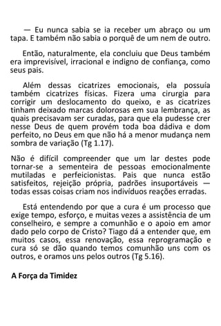— Eu nunca sabia se ia receber um abraço ou um
tapa. E também não sabia o porquê de um nem de outro.
Então, naturalmente, ela concluiu que Deus também
era imprevisível, irracional e indigno de confiança, como
seus pais.
Além dessas cicatrizes emocionais, ela possuía
também cicatrizes físicas. Fizera uma cirurgia para
corrigir um deslocamento do queixo, e as cicatrizes
tinham deixado marcas dolorosas em sua lembrança, as
quais precisavam ser curadas, para que ela pudesse crer
nesse Deus de quem provém toda boa dádiva e dom
perfeito, no Deus em que não há a menor mudança nem
sombra de variação (Tg 1.17).
Não é difícil compreender que um lar destes pode
tornar-se a sementeira de pessoas emocionalmente
mutiladas e perfeicionistas. Pais que nunca estão
satisfeitos, rejeição própria, padrões insuportáveis —
todas essas coisas criam nos indivíduos reações erradas.
Está entendendo por que a cura é um processo que
exige tempo, esforço, e muitas vezes a assistência de um
conselheiro, e sempre a comunhão e o apoio em amor
dado pelo corpo de Cristo? Tiago dá a entender que, em
muitos casos, essa renovação, essa reprogramação e
cura só se dão quando temos comunhão uns com os
outros, e oramos uns pelos outros (Tg 5.16).
A Força da Timidez
 