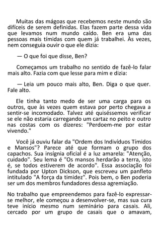 Muitas das mágoas que recebemos neste mundo são
difíceis de serem definidas. Elas fazem parte dessa vida
que levamos num mundo caído. Ben era uma das
pessoas mais tímidas com quem já trabalhei. Às vezes,
nem conseguia ouvir o que ele dizia:
— O que foi que disse, Ben?
Começamos um trabalho no sentido de fazê-lo falar
mais alto. Fazia com que lesse para mim e dizia:
— Leia um pouco mais alto, Ben. Diga o que quer.
Fale alto.
Ele tinha tanto medo de ser uma carga para os
outros, que às vezes quem estava por perto chegava a
sentir-se incomodado. Talvez até quiséssemos verificar
se ele não estaria carregando um cartaz no peito e outro
nas costas com os dizeres: "Perdoem-me por estar
vivendo."
Você já ouviu falar da "Ordem dos Indivíduos Tímidos
e Mansos"? Parece até que formam o grupo dos
capachos. Sua insígnia oficial é a luz amarela: "Atenção,
cuidado". Seu lema é "Os mansos herdarão a terra, isto
é, se todos estiverem de acordo". Essa associação foi
fundada por Upton Dickson, que escreveu um panfleto
intitulado "A força da timidez". Pois bem, o Ben poderia
ser um dos membros fundadores dessa agremiação.
No trabalho que empreendemos para fazê-lo expressar-
se melhor, ele começou a desenvolver-se, mas sua cura
teve início mesmo num seminário para casais. Ali,
cercado por um grupo de casais que o amavam,
 
