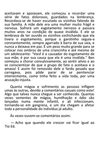 aceitavam e apoiavam, ele começou a recordar uma
série de fatos dolorosos, guardados na lembrança.
Recordava-se de haver escutado os vizinhos falando de
sua família. A mãe dele era uma mulher muito frágil e
nervosa. Sofrerá um esgotamento nervoso e passara
muitos anos na condição de quase inválida. E ele se
lembrava de ter ouvido os vizinhos cochichando que ela
tivera o esgotamento, porque o garotinho seguia-a
constantemente, sempre agarrado à barra de sua saia, e
nunca a deixava em paz. É um peso muito grande para se
colocar nos ombros de uma criancinha e até mesmo de
um adolescente: "Você é o causador do esgotamento de
sua mãe; é por sua causa que ela é uma inválida." Ben
começou a chorar convulsivamente, ao sentir alívio e ao
se conscientizar de que o grupo de fato o aceitava e o
amava! E assim foi removido dele o fardo pesado que
carregava, pois pôde parar de se penitenciar
interiormente, como tinha feito a vida toda, por uma
acusação injusta.
Quanta mágoa e sofrimento as pessoas infligem
umas às outras, devido a comentários casuais como este!
Algo que talvez nunca chegue a ser conhecido. Quantas
vezes sementes de mágoa, humilhação e ódio são
lançadas numa mente infantil, e ali infeccionam,
tornando-se em gangrena, e um dia chegam a afetar
toda a personalidade do indivíduo já adulto.
Às vezes ouvem-se comentários assim:
— Acho que quando ele crescer vai ficar igual ao
Tio Ed.
 