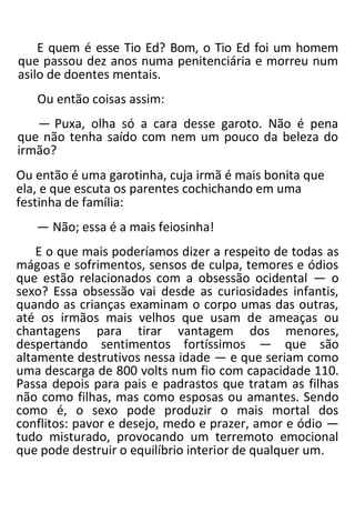 E quem é esse Tio Ed? Bom, o Tio Ed foi um homem
que passou dez anos numa penitenciária e morreu num
asilo de doentes mentais.
Ou então coisas assim:
— Puxa, olha só a cara desse garoto. Não é pena
que não tenha saído com nem um pouco da beleza do
irmão?
Ou então é uma garotinha, cuja irmã é mais bonita que
ela, e que escuta os parentes cochichando em uma
festinha de família:
— Não; essa é a mais feiosinha!
E o que mais poderíamos dizer a respeito de todas as
mágoas e sofrimentos, sensos de culpa, temores e ódios
que estão relacionados com a obsessão ocidental — o
sexo? Essa obsessão vai desde as curiosidades infantis,
quando as crianças examinam o corpo umas das outras,
até os irmãos mais velhos que usam de ameaças ou
chantagens para tirar vantagem dos menores,
despertando sentimentos fortíssimos — que são
altamente destrutivos nessa idade — e que seriam como
uma descarga de 800 volts num fio com capacidade 110.
Passa depois para pais e padrastos que tratam as filhas
não como filhas, mas como esposas ou amantes. Sendo
como é, o sexo pode produzir o mais mortal dos
conflitos: pavor e desejo, medo e prazer, amor e ódio —
tudo misturado, provocando um terremoto emocional
que pode destruir o equilíbrio interior de qualquer um.
 