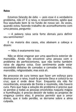 Raiva
Estamos falando de ódio — pois esse é o verdadeiro
problema, não é? É a raiva, o ressentimento, qódio que
fica sepultado bem lá no fundo de nosso ser. Às vezes,
quando estou fazendo trabalho de aconselhamento com
uma pessoa, pergunto:
— A palavra raiva seria forte demais para definir
seu sentimento?
E na maioria dos casos, elas abaixam a cabeça e
dizem:
— Não; é exatamente isso.
Não se deixe enganar por uma aparência exterior de
mansidão. Ainda não encontrei uma pessoa com o
problema do perfeicionismo, que não tenha também
raiva de alguma coisa. Esse sentimento pode estar
escondido debaixo de camadas e camadas de timidez,
mansidão, religiosidade; mas está ali.
No processo de cura temos que fazer um esforço para
desmascarar a raiva, trazê-la perante Deus e colocá-la na
cruz, que é onde deve ficar. Enquanto ela não for
reconhecida, encarada de frente e resolvida, não haverá
cura. Para que haja a solução do problema é preciso que
se perdoe a todas as pessoas envolvidas naquela mágoa
e humilhação; é preciso desistir de todos os projetos de
vingança contra elas; ê preciso permitir que o amor
divino, que é todo perdão, se derrame sobre a alma
culpada.
 