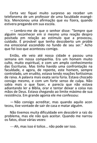 Certa vez fiquei muito surpreso ao receber um
telefonema de um professor de uma faculdade evangé-
lica. Mencionou uma afirmação que eu fizera, quando
estivera pregando em sua escola.
— Lembro-me de que o senhor disse: "Sempre que
alguém reconhecer em si mesmo uma reação despro
positada em relação ao estímulo que a provocou,
cuidado. É provável que tenha descoberto um proble
ma emocional escondido no fundo de seu ser." Acho
que foi isso que aconteceu comigo.
Então, ele veio até nossa cidade e passou uma
semana em nossa companhia. Era um homem muito
culto, muito espiritual, e com um amplo conhecimento
das Escrituras. Mas tinha havido uma confrontação na
faculdade, e agora, de repente, este homem, sempre
controlado, um erudito, estava tendo reações fortíssimas
de raiva. A palavra mais exata seria fúria. Estava chocado
consigo mesmo, e com um forte senso de culpa. Não
sabia mais o que fazer, e parecia que não estava
adiantando ler a Bíblia, orar e tentar deixar a coisa nas
mãos de Deus. Estava chegando ao limite máximo de sua
resistência. Em grande agonia ele me confessou:
— Não consigo acreditar, mas quando aquilo acon
teceu, tive vontade de sair de casa e matar alguém.
Não tivemos muita dificuldade em descobrir a raiz do
problema, mas ele não quis aceitar. Quando me narrou
os fatos, disse várias vezes:
—Ah, mas isso é tolice... não pode ser isso.
 