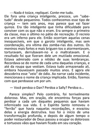 —Nada é toüce, repliquei. Conte-me tudo.
Ele fora uma criança inteligente, precoce, um "sabe-
tudo" desde pequenino. Todos conhecemos esse tipo de
criança — tem seis anos, mas parece que vai fazer
quinze. Era tão inteligente que tinha dificuldade para
conviver com os que não o eram. Era sempre o primeiro
da classe, mas o último no pátio de recreação. O recreio
era um inferno para ele. Então ocorriam aquelas cenas
inesquecíveis, em que o garoto inteligente, mas sem
coordenação, era vítima das zomba-rias dos outros. Os
meninos mais fortes e mais briguen-tos o atormentavam,
torturavam, derrubavam-no e o maltratavam. E o
resultado foi que fizeram dele um mutilado emocional.
Estava admirado com a nitidez de suas lembranças.
Recordava-se do nome de cada uma daquelas crianças, e
até da roupa que vestiam. Estava tudo armazenado ali,
embora houvessem passado muitos anos. E agora ele
descobrira esse "veio" de ódio. Ao narrar cada incidente,
mencionava o nome da criança implicada. Então, fizemos
com que perdoasse um por um.
— Você perdoa o Dan? Perdoa a Sally? Perdoa o...
Parece simples? Pelo contrário, foi terrivelmente
doloroso. Mas, em oração, ele encontrou forças para
perdoar a cada um daqueles pequenos que haviam
infernizado sua vida. E o Espírito Santo removeu o
"ferrão" que havia naquelas recordações, e esvaziou
delas a energia destrutiva. Isso foi o início de uma
transformação profunda, e depois de algum tempo o
poder restaurador de Deus passou a ocupar os dolorosos
e tortuosos vãos que haviam ficado em seu coração.
 