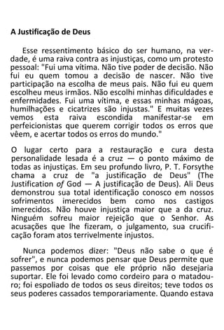 A Justificação de Deus
Esse ressentimento básico do ser humano, na ver-
dade, é uma raiva contra as injustiças, como um protesto
pessoal: "Fui uma vítima. Não tive poder de decisão. Não
fui eu quem tomou a decisão de nascer. Não tive
participação na escolha de meus pais. Não fui eu quem
escolheu meus irmãos. Não escolhi minhas dificuldades e
enfermidades. Fui uma vítima, e essas minhas mágoas,
humilhações e cicatrizes são injustas." E muitas vezes
vemos esta raiva escondida manifestar-se em
perfeicionistas que querem corrigir todos os erros que
vêem, e acertar todos os erros do mundo."
O lugar certo para a restauração e cura desta
personalidade lesada é a cruz — o ponto máximo de
todas as injustiças. Em seu profundo livro, P. T. Forsythe
chama a cruz de "a justificação de Deus" (The
Justification of God — A justificação de Deus). Ali Deus
demonstrou sua total identificação conosco em nossos
sofrimentos imerecidos bem como nos castigos
imerecidos. Não houve injustiça maior que a da cruz.
Ninguém sofreu maior rejeição que o Senhor. As
acusações que lhe fizeram, o julgamento, sua crucifi-
cação foram atos terrivelmente injustos.
Nunca podemos dizer: "Deus não sabe o que é
sofrer", e nunca podemos pensar que Deus permite que
passemos por coisas que ele próprio não desejaria
suportar. Ele foi levado como cordeiro para o matadou-
ro; foi espoliado de todos os seus direitos; teve todos os
seus poderes cassados temporariamente. Quando estava
 