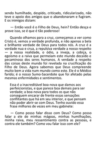 sendo humilhado, despido, criticado, ridicularizado, não
teve o apoio dos amigos que o abandonaram e fugiram.
E os inimigos diziam:
— Então você é o Filho de Deus, hein? Então desça e
prove isso, se é que é tão poderoso!
Quando olhamos para a cruz, começamos a ver como
Cristo é, vemos a verdade profunda, e não apenas a bela
e brilhante verdade de Deus para todos nós. A cruz é a
verdade nua e crua, a repulsiva verdade a nosso respeito
— a nossa realidade, o ódio, a inveja, a cobiça, o
egoísmo e a raiva que permeiam este mundo decaído e
pecaminoso dos seres humanos. A verdade a respeito
das coisas deste mundo foi revelada na crucificação do
Filho de Deus. Agora sabemos que Deus compreende
muito bem a vida num mundo como este. Ele é o Médico
farido; é o nosso Sumo-Sacerdote que foi afetado pelas
mesmas enfermidades e sentimentos.
Essa é a inacreditável boa-nova que damos aos
perfeicionistas, e que parece boa demais para ser
verdade; a boa-nova para todos os que não
conseguem encarar de frente essas sensações
conflitantes que há em seu interior, e que pensam
não poder abrir-se com Deus. Tenho ouvido essa
frase milhares de vezes em meu gabinete:
— Como posso falar disso com Deus? Como posso
falar a ele de minhas mágoas, minhas humilhações,
minha raiva, meu ressentimento contra as pessoas, e
contra ele também? Como vou falar isso com ele?
 