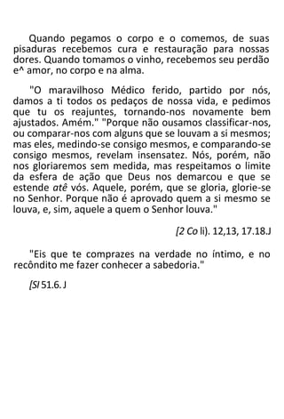 Quando pegamos o corpo e o comemos, de suas
pisaduras recebemos cura e restauração para nossas
dores. Quando tomamos o vinho, recebemos seu perdão
e^ amor, no corpo e na alma.
"O maravilhoso Médico ferido, partido por nós,
damos a ti todos os pedaços de nossa vida, e pedimos
que tu os reajuntes, tornando-nos novamente bem
ajustados. Amém." "Porque não ousamos classificar-nos,
ou comparar-nos com alguns que se louvam a si mesmos;
mas eles, medindo-se consigo mesmos, e comparando-se
consigo mesmos, revelam insensatez. Nós, porém, não
nos gloriaremos sem medida, mas respeitamos o limite
da esfera de ação que Deus nos demarcou e que se
estende atê vós. Aquele, porém, que se gloria, glorie-se
no Senhor. Porque não é aprovado quem a si mesmo se
louva, e, sim, aquele a quem o Senhor louva."
[2 Co li). 12,13, 17.18.J
"Eis que te comprazes na verdade no íntimo, e no
recôndito me fazer conhecer a sabedoria."
[SI51.6.J
 