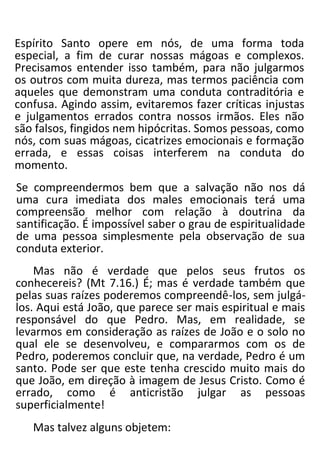 Espírito Santo opere em nós, de uma forma toda
especial, a fim de curar nossas mágoas e complexos.
Precisamos entender isso também, para não julgarmos
os outros com muita dureza, mas termos paciência com
aqueles que demonstram uma conduta contraditória e
confusa. Agindo assim, evitaremos fazer críticas injustas
e julgamentos errados contra nossos irmãos. Eles não
são falsos, fingidos nem hipócritas. Somos pessoas, como
nós, com suas mágoas, cicatrizes emocionais e formação
errada, e essas coisas interferem na conduta do
momento.
Se compreendermos bem que a salvação não nos dá
uma cura imediata dos males emocionais terá uma
compreensão melhor com relação à doutrina da
santificação. É impossível saber o grau de espiritualidade
de uma pessoa simplesmente pela observação de sua
conduta exterior.
Mas não é verdade que pelos seus frutos os
conhecereis? (Mt 7.16.) É; mas é verdade também que
pelas suas raízes poderemos compreendê-los, sem julgá-
los. Aqui está João, que parece ser mais espiritual e mais
responsável do que Pedro. Mas, em realidade, se
levarmos em consideração as raízes de João e o solo no
qual ele se desenvolveu, e compararmos com os de
Pedro, poderemos concluir que, na verdade, Pedro é um
santo. Pode ser que este tenha crescido muito mais do
que João, em direção à imagem de Jesus Cristo. Como é
errado, como é anticristão julgar as pessoas
superficialmente!
Mas talvez alguns objetem:
 