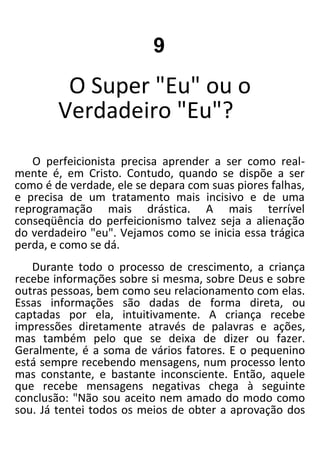 9
O Super "Eu" ou o
Verdadeiro "Eu"?
O perfeicionista precisa aprender a ser como real-
mente é, em Cristo. Contudo, quando se dispõe a ser
como é de verdade, ele se depara com suas piores falhas,
e precisa de um tratamento mais incisivo e de uma
reprogramação mais drástica. A mais terrível
conseqüência do perfeicionismo talvez seja a alienação
do verdadeiro "eu". Vejamos como se inicia essa trágica
perda, e como se dá.
Durante todo o processo de crescimento, a criança
recebe informações sobre si mesma, sobre Deus e sobre
outras pessoas, bem como seu relacionamento com elas.
Essas informações são dadas de forma direta, ou
captadas por ela, intuitivamente. A criança recebe
impressões diretamente através de palavras e ações,
mas também pelo que se deixa de dizer ou fazer.
Geralmente, é a soma de vários fatores. E o pequenino
está sempre recebendo mensagens, num processo lento
mas constante, e bastante inconsciente. Então, aquele
que recebe mensagens negativas chega à seguinte
conclusão: "Não sou aceito nem amado do modo como
sou. Já tentei todos os meios de obter a aprovação dos
 