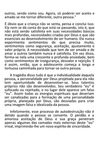 outros, sendo como sou. Agora, só poderei ser aceito e
amado se me tornar diferente, outra pessoa."
É óbvio que a criança não se senta, pensa e conclui isso.
Ela nem se dá conta do que está-se passando, isto é, que
não está sendo satisfeita em suas necessidades básicas
mais profundas, necessidades criadas por Deus e que são
essenciais ao desenvolvimento do ser humano. Ela nunca
experimenta sentimentos de que precisa muito,
sentimentos como segurança, aceitação, ajustamento e
valor próprio. A necessidade que tem de ser amada e de
amar a outros também nunca é satisfeita. Em vez disso,
forma-se nela uma crescente e profunda ansiedade, bem
como sentimentos de insegurança, desvalor e rejeição. E
é assim, então, que o adolescente começa a longa e
tortuosa caminhada para tornar-se outra pessoa.
A tragédia disso tudo é que a individualidade daquela
pessoa, a personalidade por Deus projetada para ela não
tem oportunidade de desenvolver-se. Seus talentos
próprios não são desenvolvidos. Seu verdadeiro "eu" é
sufocado ou rejeitado, e no lugar dele aparece um falso
"eu". Assim todas as energias espirituais que deveriam
ser canalizadas para a formação de uma personalidade
própria, planejada por Deus, são desviadas para criar
uma imagem falsa e idealizada da pessoa.
Infelizmente, esse processo de autodestruição não é
detido quando a pessoa se converte. O perdão e a
amorosa aceitação de Deus e sua graça penetram
apenas algumas das camadas mais externas deste "eu"
irreal, imprimindo-lhe um novo espírito de sinceridade.
 