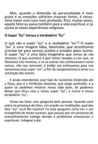 Mas, quando a distorção da personalidade é mais
grave e as emoções sofreram traumas fortes, é neces-
sário haver uma cura mais profunda. Pois, muitas vezes,
aquele falso eu passa também para a vida espiritual, e se
ajusta às novas experiências religiosas.
O Super "Eu" Versus o Verdadeiro "Eu"
O que são o super "eu" e o verdadeiro "eu"? O super
"eu" é uma imagem falsa, idealizada, que acreditamos
precisar ter para sermos aceitos e amados pelos outros.
O super "eu" é uma idéia imaginária que temos de nós
mesmos. O que acontece é que fomos levados a crer que, se
fôssemos nós mesmos, e se os outros nos conhecessem como
somos, não nos amariam, e então nos esforçamos para nos
tornarmos esse super "eu", a fim de conquistarmos o amor e a
aceitação dos outros.
E ainda estendemos esse tipo de raciocínio distorcido até
a Deus, que é a Perfeição absoluta, que exige perfeição, e a
quem só podemos mostrar nosso lado bom. Só podemos
deixar que Deus veja o nosso super "eu", e nunca o nosso
verdadeiro "eu".
Deixe-me fazer uma pergunta bem pessoal. Quando você
entra na presença de Deus, em oração ou meditação, qual dos
dois "eu" você lhe mostra? Fiz esta pergunta certa vez a um
evangelista de muito sucesso, que passou por um processo de
aconselhamento comigo devido a problemas emocionais e
espirituais. Indaguei a ele:
 