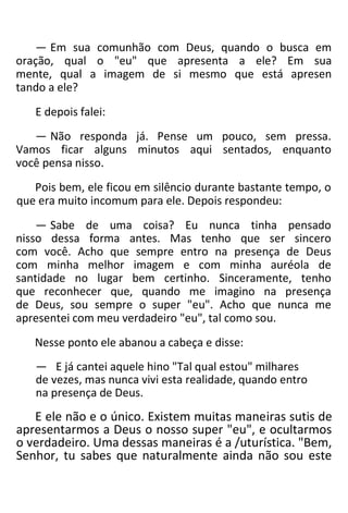 — Em sua comunhão com Deus, quando o busca em
oração, qual o "eu" que apresenta a ele? Em sua
mente, qual a imagem de si mesmo que está apresen
tando a ele?
E depois falei:
— Não responda já. Pense um pouco, sem pressa.
Vamos ficar alguns minutos aqui sentados, enquanto
você pensa nisso.
Pois bem, ele ficou em silêncio durante bastante tempo, o
que era muito incomum para ele. Depois respondeu:
— Sabe de uma coisa? Eu nunca tinha pensado
nisso dessa forma antes. Mas tenho que ser sincero
com você. Acho que sempre entro na presença de Deus
com minha melhor imagem e com minha auréola de
santidade no lugar bem certinho. Sinceramente, tenho
que reconhecer que, quando me imagino na presença
de Deus, sou sempre o super "eu". Acho que nunca me
apresentei com meu verdadeiro "eu", tal como sou.
Nesse ponto ele abanou a cabeça e disse:
— E já cantei aquele hino "Tal qual estou" milhares
de vezes, mas nunca vivi esta realidade, quando entro
na presença de Deus.
E ele não e o único. Existem muitas maneiras sutis de
apresentarmos a Deus o nosso super "eu", e ocultarmos
o verdadeiro. Uma dessas maneiras é a /uturística. "Bem,
Senhor, tu sabes que naturalmente ainda não sou este
 