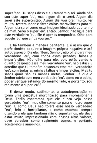 super 'ser'. Tu sabes disso e eu também o sei. Ainda não
sou este super 'eu', mas algum dia o serei. Algum dia
serei este supercristão. Algum dia vou orar muito, ler
muito, testemunhar e fazer coisas maravilhosas para ti.
Algum dia serei como essa imagem idealizada que tenho
de mim. Serei o super 'eu'. Então, Senhor, não ligue para
este verdadeiro 'eu'. Ele é apenas temporário. Olhe para
aquele 'eu' que ainda vou ser."
E há também a maneira penitente. E é assim que o
perfeicionista adquire a imagem própria negativa e até
autodesprezo. Diz ele: "Bem, Senhor, não olhe para meu
verdadeiro 'eu', com todos esses pecados, falhas e
imperfeições. Não olhe para ele, pois estás vendo o
quanto desprezo esse meu verdadeiro 'eu', não estás? E
acredito que tu também desprezas esse meu verdadeiro
'eu', com todas as minhas falhas e imperfeições. Mas tu
sabes quais são as minhas metas, Senhor. Já que o
Senhor odeia esse meu verdadeiro 'eu', como eu o odeio,
poder ver que estamos do mesmo lado, e portanto, sou
realmente o super 'eu'."
E desse modo, sutilmente, a autodepreciação se
torna uma perpétua mortificação para impressionar a
Deus. Então esperamos que ele nunca veja nosso
verdadeiro "eu", mas olhe somente para o nosso super
"eu". E como Deus não tolera esse nosso verdadeiro
"eu", feio e horripilante, e como estamos sempre
dizendo a ele que também não o suportamos, ele deve
estar muito impressionado com nossos altos valores,
deve perceber como realmente somos, e portanto
aceitar-nos e amar-nos.
 