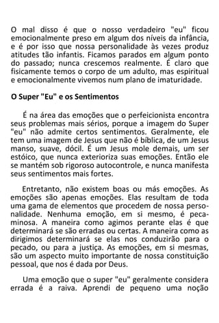 O mal disso é que o nosso verdadeiro "eu" ficou
emocionalmente preso em algum dos níveis da infância,
e é por isso que nossa personalidade às vezes produz
atitudes tão infantis. Ficamos parados em algum ponto
do passado; nunca crescemos realmente. É claro que
fisicamente temos o corpo de um adulto, mas espiritual
e emocionalmente vivemos num plano de imaturidade.
O Super "Eu" e os Sentimentos
É na área das emoções que o perfeicionista encontra
seus problemas mais sérios, porque a imagem do Super
"eu" não admite certos sentimentos. Geralmente, ele
tem uma imagem de Jesus que não é bíblica, de um Jesus
manso, suave, dócil. É um Jesus mole demais, um ser
estóico, que nunca exterioriza suas emoções. Então ele
se mantém sob rigoroso autocontrole, e nunca manifesta
seus sentimentos mais fortes.
Entretanto, não existem boas ou más emoções. As
emoções são apenas emoções. Elas resultam de toda
uma gama de elementos que procedem de nossa perso-
nalidade. Nenhuma emoção, em si mesmo, é peca-
minosa. A maneira como agimos perante elas é que
determinará se são erradas ou certas. A maneira como as
dirigimos determinará se elas nos conduzirão para o
pecado, ou para a justiça. As emoções, em si mesmas,
são um aspecto muito importante de nossa constituição
pessoal, que nos é dada por Deus.
Uma emoção que o super "eu" geralmente considera
errada é a raiva. Aprendi de pequeno uma noção
 