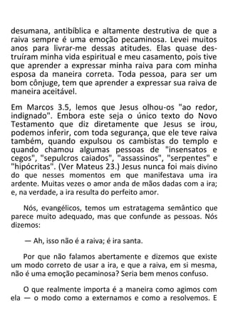 desumana, antibíblica e altamente destrutiva de que a
raiva sempre é uma emoção pecaminosa. Levei muitos
anos para livrar-me dessas atitudes. Elas quase des-
truíram minha vida espiritual e meu casamento, pois tive
que aprender a expressar minha raiva para com minha
esposa da maneira correta. Toda pessoa, para ser um
bom cônjuge, tem que aprender a expressar sua raiva de
maneira aceitável.
Em Marcos 3.5, lemos que Jesus olhou-os "ao redor,
indignado". Embora este seja o único texto do Novo
Testamento que diz diretamente que Jesus se irou,
podemos inferir, com toda segurança, que ele teve raiva
também, quando expulsou os cambistas do templo e
quando chamou algumas pessoas de "insensatos e
cegos", "sepulcros caiados", "assassinos", "serpentes" e
"hipócritas". (Ver Mateus 23.) Jesus nunca foi mais divino
do que nesses momentos em que manifestava uma ira
ardente. Muitas vezes o amor anda de mãos dadas com a ira;
e, na verdade, a ira resulta do perfeito amor.
Nós, evangélicos, temos um estratagema semântico que
parece muito adequado, mas que confunde as pessoas. Nós
dizemos:
— Ah, isso não é a raiva; é ira santa.
Por que não falamos abertamente e dizemos que existe
um modo correto de usar a ira, e que a raiva, em si mesma,
não é uma emoção pecaminosa? Seria bem menos confuso.
O que realmente importa é a maneira como agimos com
ela — o modo como a externamos e como a resolvemos. E
 